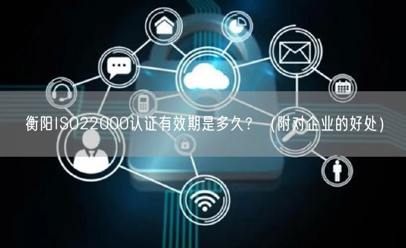 衡阳ISO22000认证有效期是多久,（附对企业的好处）