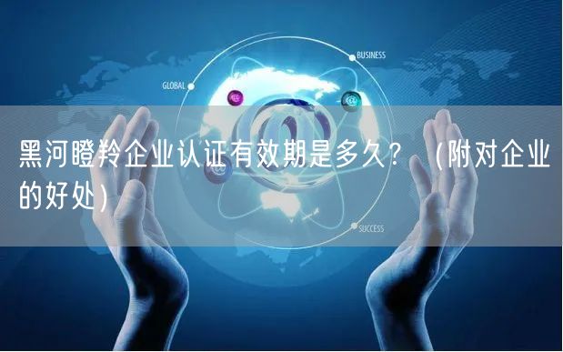 黑河瞪羚企业认证有效期是多久,（附对企业的好处）