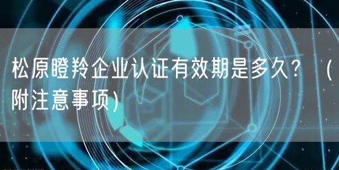 松原瞪羚企业认证有效期是多久,（附注意事项）