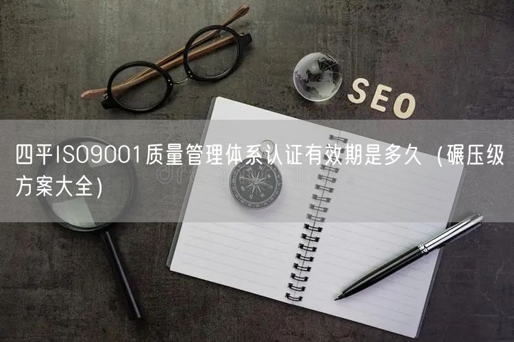 四平ISO9001质量管理体系认证有效期是多久（碾压级方案大全）