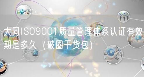 大同ISO9001质量管理体系认证有效期是多久（破圈干货包）