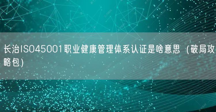 长治ISO45001职业健康管理体系认证是啥意思（破局攻略包）