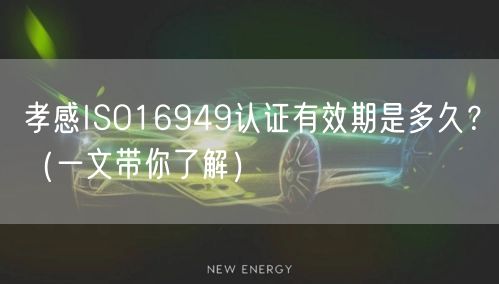 孝感ISO16949认证有效期是多久,（一文带你了解）