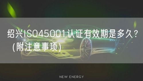 绍兴ISO45001认证有效期是多久,（附注意事项）