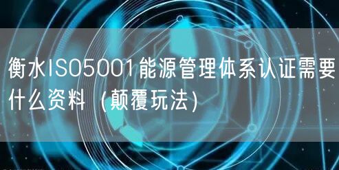 衡水ISO5001能源管理体系认证需要什么资料（颠覆玩法）