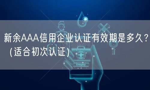新余AAA信用企业认证有效期是多久,（适合初次认证）