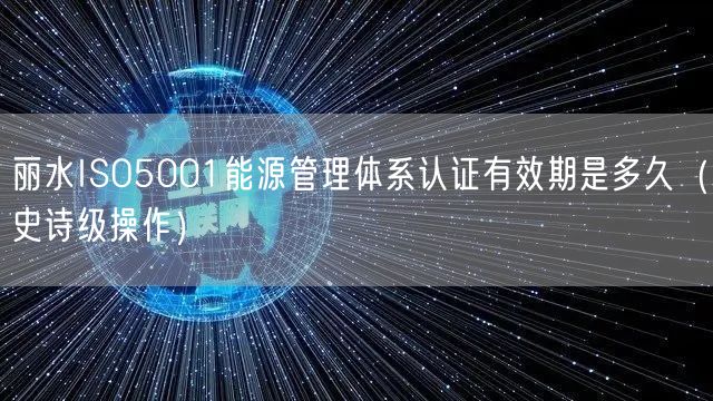 丽水ISO5001能源管理体系认证有效期是多久（史诗级操作）