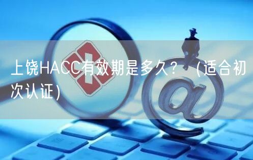上饶HACC有效期是多久,（适合初次认证）