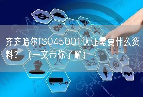 齐齐哈尔ISO45001认证需要什么资料,（一文带你了解）