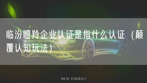 临汾瞪羚企业认证是指什么认证（颠覆认知玩法）