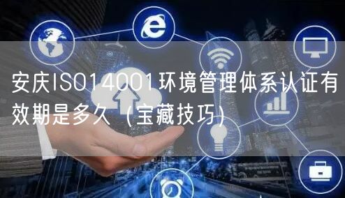 安庆ISO14001环境管理体系认证有效期是多久（宝藏技巧）