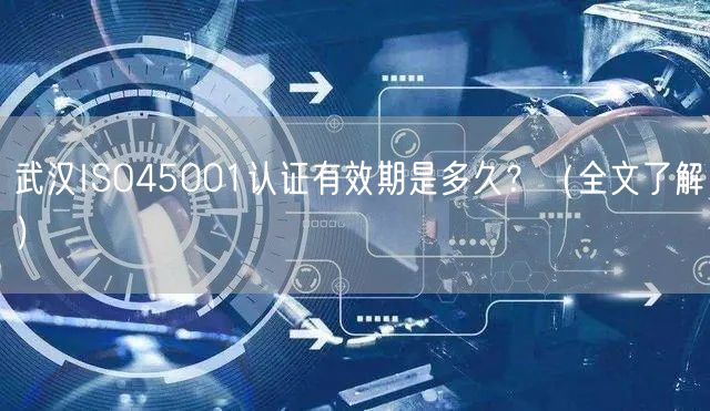 武汉ISO45001认证有效期是多久,（全文了解）