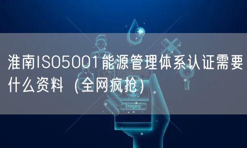 淮南ISO5001能源管理体系认证需要什么资料（全网疯抢）