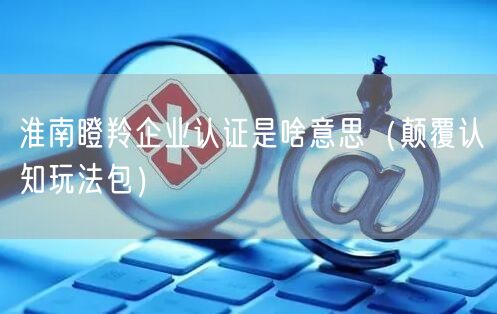 淮南瞪羚企业认证是啥意思（颠覆认知玩法包）