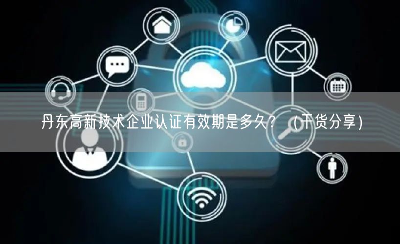丹东高新技术企业认证有效期是多久,（干货分享）