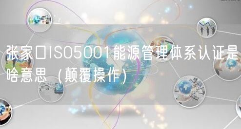 张家口ISO5001能源管理体系认证是啥意思（颠覆操作）