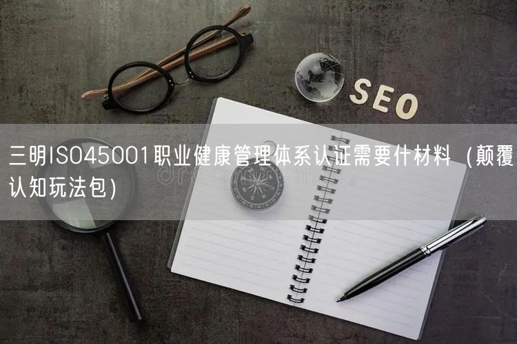 三明ISO45001职业健康管理体系认证需要什材料（颠覆认知玩法包）