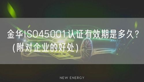 金华ISO45001认证有效期是多久,（附对企业的好处）