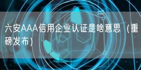 六安AAA信用企业认证是啥意思（重磅发布）