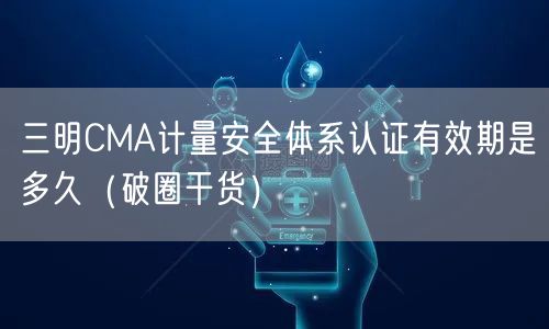 三明CMA计量安全体系认证有效期是多久（破圈干货）