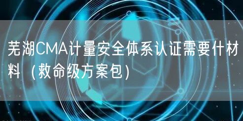 芜湖CMA计量安全体系认证需要什材料（救命级方案包）