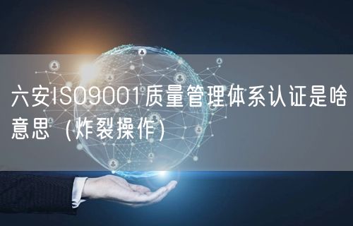 六安ISO9001质量管理体系认证是啥意思（炸裂操作）