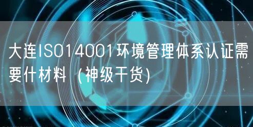 大连ISO14001环境管理体系认证需要什材料（2026干货来了）