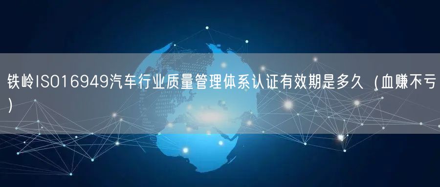 铁岭ISO16949汽车行业质量管理体系认证有效期是多久（血赚不亏）