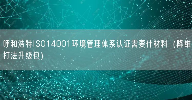呼和浩特ISO14001环境管理体系认证需要什材料（降维打法升级包）