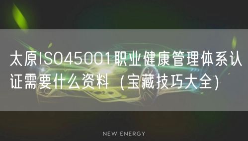 太原ISO45001职业健康管理体系认证需要什么资料（宝藏技巧大全）