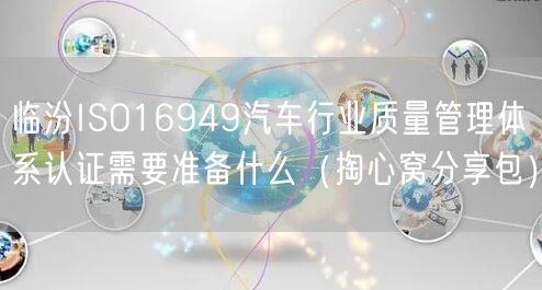 临汾ISO16949汽车行业质量管理体系认证需要准备什么（掏心窝分享包）