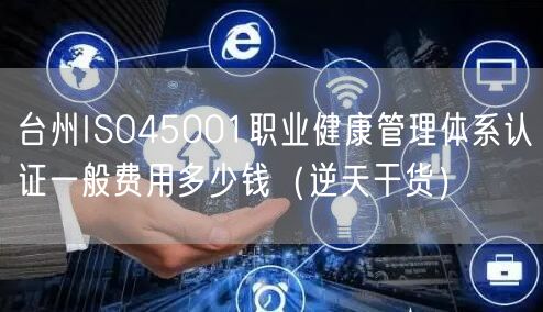 台州ISO45001职业健康管理体系认证一般费用多少钱（2026干货来了）