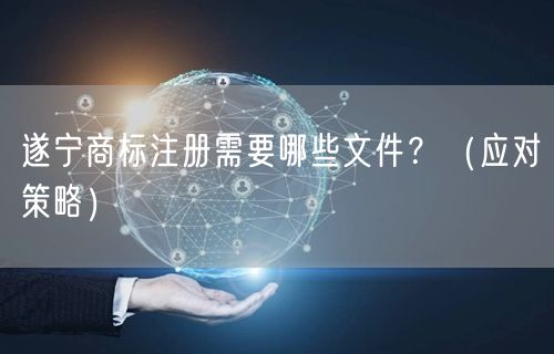 遂宁商标注册需要哪些文件,（应对策略）
