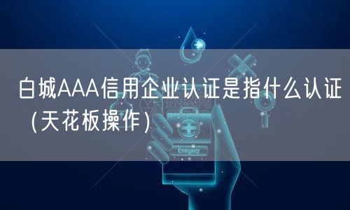 白城AAA信用企业认证是指什么认证（天花板操作）