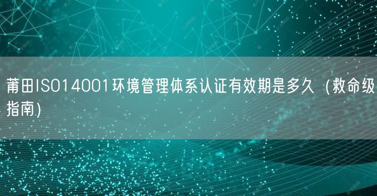 莆田ISO14001环境管理体系认证有效期是多久（救命级指南）