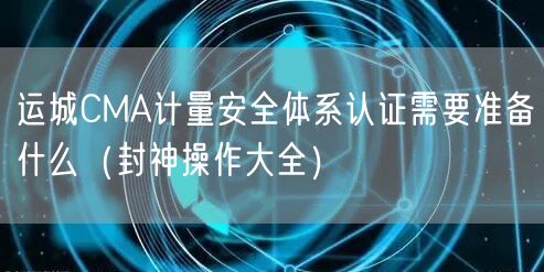 运城CMA计量安全体系认证需要准备什么（助力企业2026版）