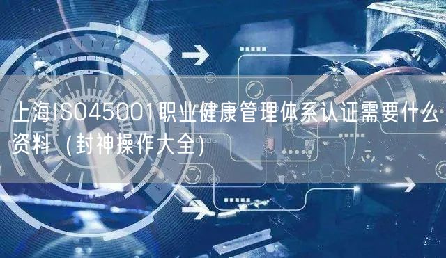 上海ISO45001职业健康管理体系认证需要什么资料（助力企业2026版）
