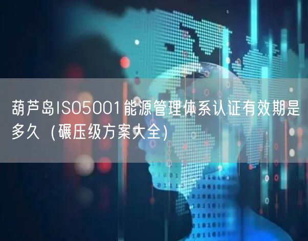葫芦岛ISO5001能源管理体系认证有效期是多久（碾压级方案大全）