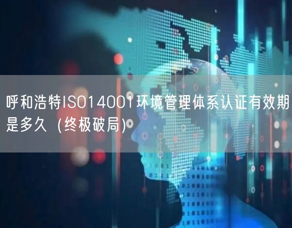 呼和浩特ISO14001环境管理体系认证有效期是多久（终极破局）