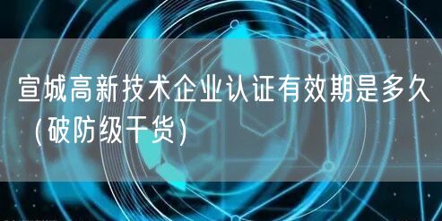 宣城高新技术企业认证有效期是多久（破防级干货）
