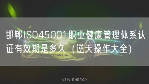邯郸ISO45001职业健康管理体系认证有效期是多久（一文了解）