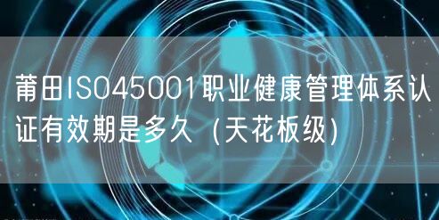 莆田ISO45001职业健康管理体系认证有效期是多久（天花板级）