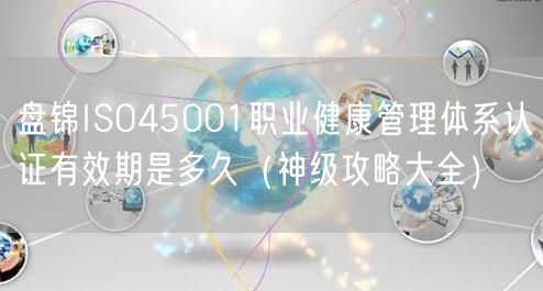 盘锦ISO45001职业健康管理体系认证有效期是多久（神级攻略大全）