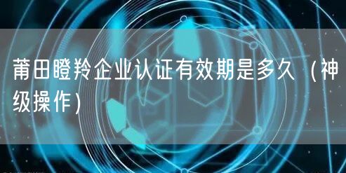 莆田瞪羚企业认证有效期是多久（神级操作）