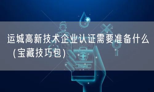 运城高新技术企业认证需要准备什么（宝藏技巧包）