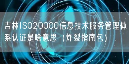 吉林ISO20000信息技术服务管理体系认证是啥意思（炸裂指南包）