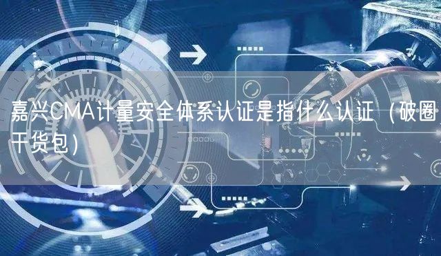 嘉兴CMA计量安全体系认证是指什么认证（破圈干货包）