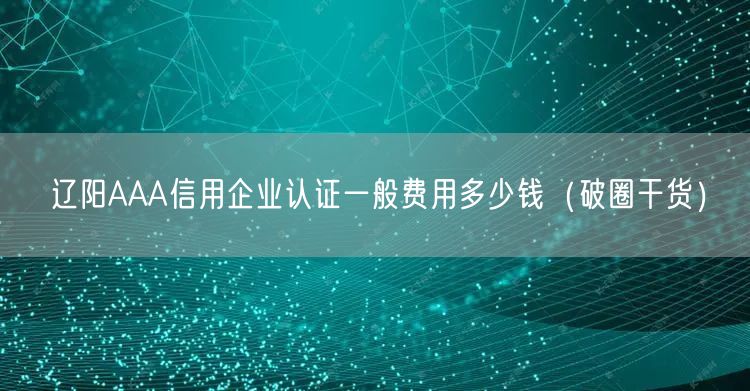 辽阳AAA信用企业认证一般费用多少钱（破圈干货）