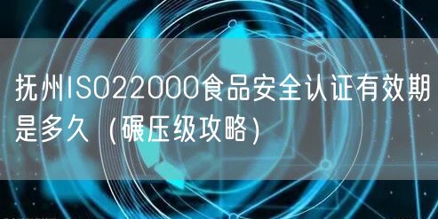 抚州ISO22000食品安全认证有效期是多久（碾压级攻略）