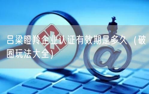 吕梁瞪羚企业认证有效期是多久（助力企业腾飞!）